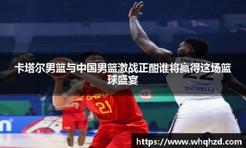 卡塔尔男篮与中国男篮激战正酣谁将赢得这场篮球盛宴